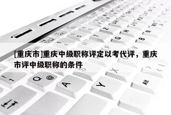 [重慶市]重慶中級職稱評定以考代評，重慶市評中級職稱的條件