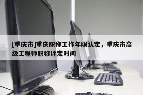 [重慶市]重慶職稱工作年限認(rèn)定，重慶市高級工程師職稱評定時(shí)間