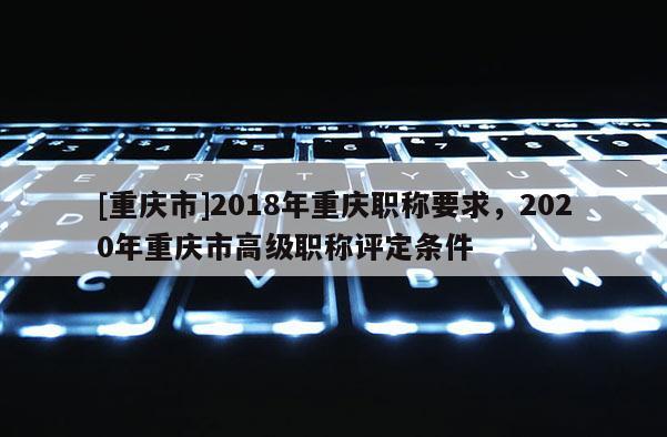 [重慶市]2018年重慶職稱要求，2020年重慶市高級(jí)職稱評(píng)定條件