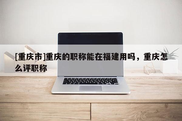 [重慶市]重慶的職稱能在福建用嗎，重慶怎么評職稱