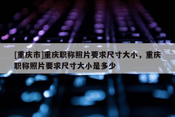 [重慶市]重慶職稱照片要求尺寸大小，重慶職稱照片要求尺寸大小是多少