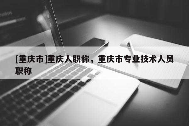 [重慶市]重慶人職稱，重慶市專業(yè)技術(shù)人員職稱