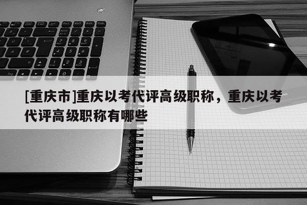 [重慶市]重慶以考代評高級職稱，重慶以考代評高級職稱有哪些