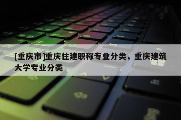 [重慶市]重慶住建職稱專業(yè)分類，重慶建筑大學(xué)專業(yè)分類