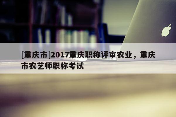 [重慶市]2017重慶職稱評(píng)審農(nóng)業(yè)，重慶市農(nóng)藝師職稱考試