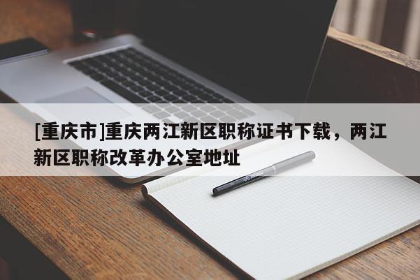 [重慶市]重慶兩江新區(qū)職稱證書下載，兩江新區(qū)職稱改革辦公室地址