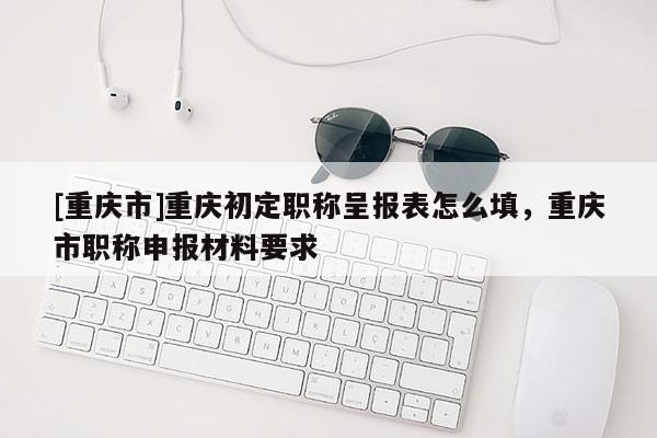 [重慶市]重慶初定職稱呈報表怎么填，重慶市職稱申報材料要求