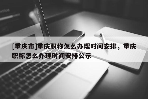 [重慶市]重慶職稱怎么辦理時(shí)間安排，重慶職稱怎么辦理時(shí)間安排公示