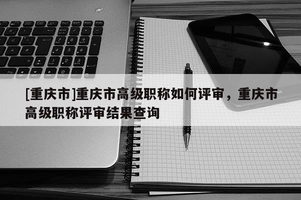 [重慶市]重慶市高級職稱如何評審，重慶市高級職稱評審結果查詢