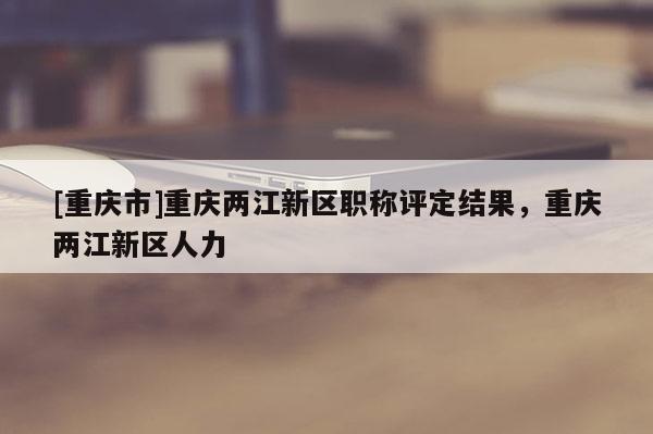 [重慶市]重慶兩江新區(qū)職稱評(píng)定結(jié)果，重慶兩江新區(qū)人力