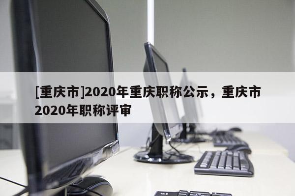 [重慶市]2020年重慶職稱公示，重慶市2020年職稱評審