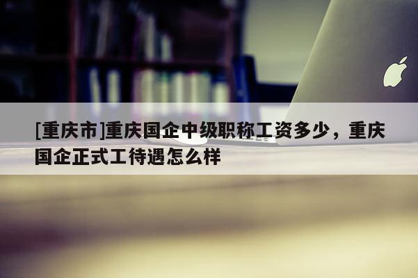 [重慶市]重慶國企中級職稱工資多少，重慶國企正式工待遇怎么樣