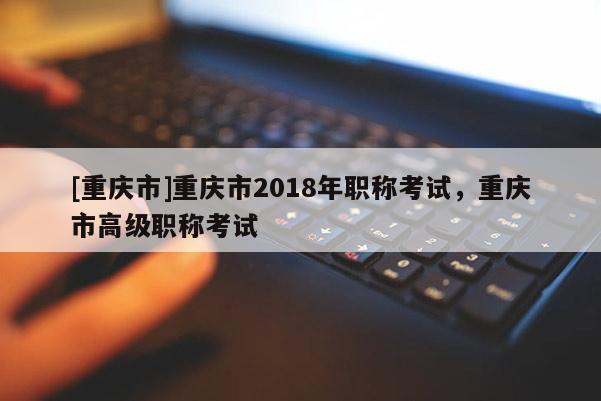 [重慶市]重慶市2018年職稱考試，重慶市高級職稱考試