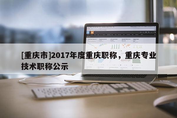 [重慶市]2017年度重慶職稱，重慶專業(yè)技術(shù)職稱公示