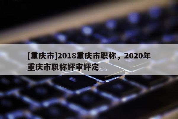 [重慶市]2018重慶市職稱，2020年重慶市職稱評(píng)審評(píng)定