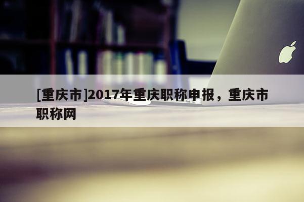 [重慶市]2017年重慶職稱申報(bào)，重慶市職稱網(wǎng)