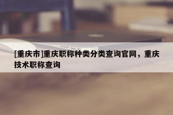 [重慶市]重慶職稱種類分類查詢官網(wǎng)，重慶技術(shù)職稱查詢