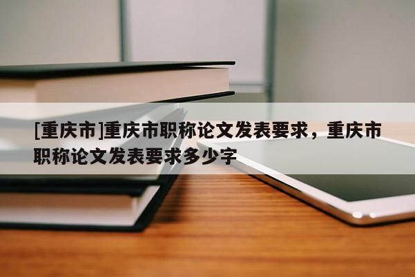 [重慶市]重慶市職稱論文發(fā)表要求，重慶市職稱論文發(fā)表要求多少字