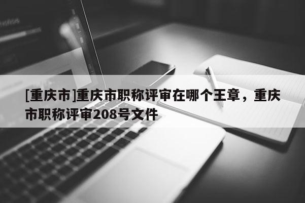 [重慶市]重慶市職稱評審在哪個王章，重慶市職稱評審208號文件