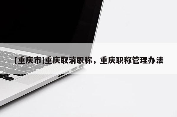 [重慶市]重慶取消職稱，重慶職稱管理辦法