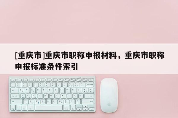 [重慶市]重慶市職稱申報(bào)材料，重慶市職稱申報(bào)標(biāo)準(zhǔn)條件索引