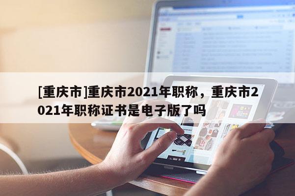 [重慶市]重慶市2021年職稱，重慶市2021年職稱證書是電子版了嗎