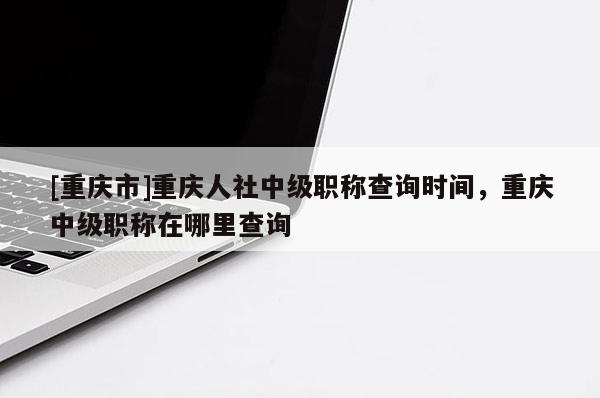 [重慶市]重慶人社中級職稱查詢時間，重慶中級職稱在哪里查詢