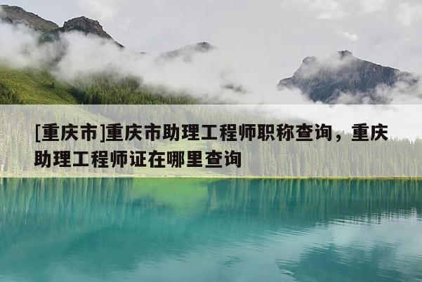 [重慶市]重慶市助理工程師職稱查詢，重慶助理工程師證在哪里查詢