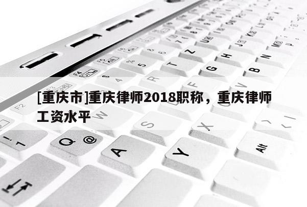 [重慶市]重慶律師2018職稱，重慶律師工資水平