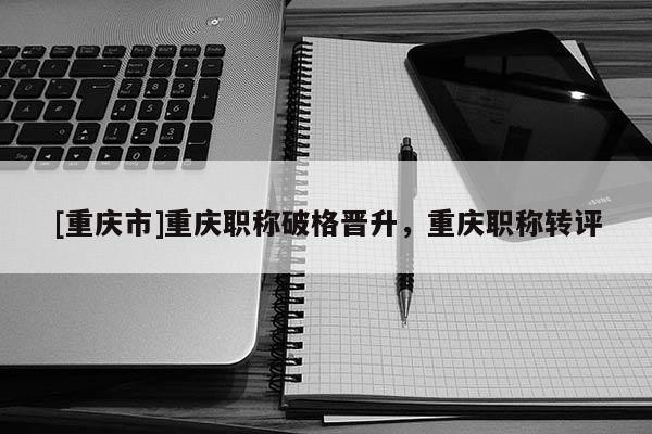 [重慶市]重慶職稱破格晉升，重慶職稱轉(zhuǎn)評