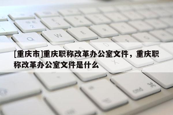 [重慶市]重慶職稱改革辦公室文件，重慶職稱改革辦公室文件是什么