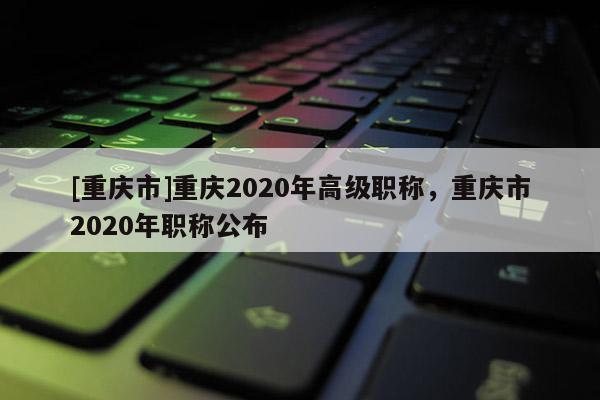 [重慶市]重慶2020年高級職稱，重慶市2020年職稱公布