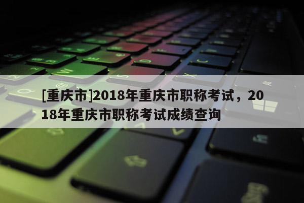 [重慶市]2018年重慶市職稱考試，2018年重慶市職稱考試成績查詢