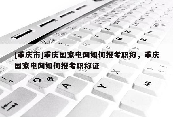 [重慶市]重慶國家電網如何報考職稱，重慶國家電網如何報考職稱證