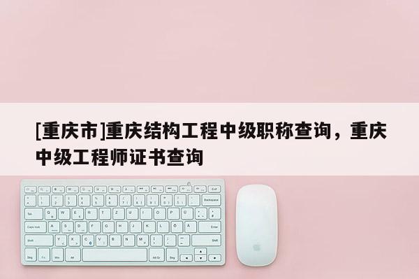 [重慶市]重慶結(jié)構(gòu)工程中級(jí)職稱查詢，重慶中級(jí)工程師證書查詢