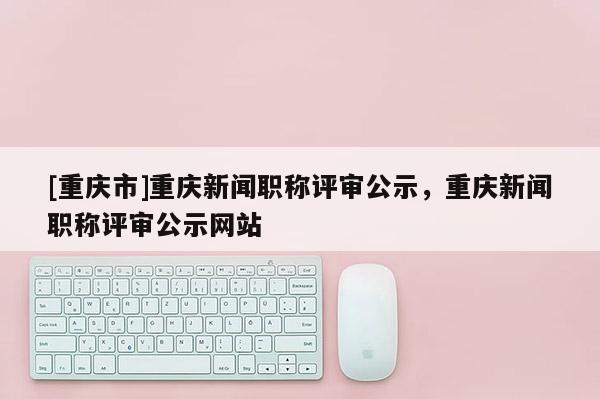 [重慶市]重慶新聞職稱評(píng)審公示，重慶新聞職稱評(píng)審公示網(wǎng)站