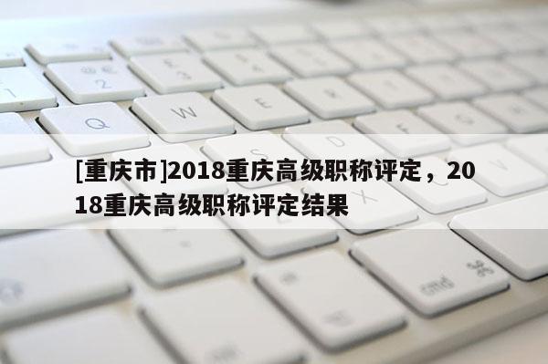 [重慶市]2018重慶高級(jí)職稱評(píng)定，2018重慶高級(jí)職稱評(píng)定結(jié)果