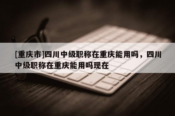 [重慶市]四川中級職稱在重慶能用嗎，四川中級職稱在重慶能用嗎現(xiàn)在