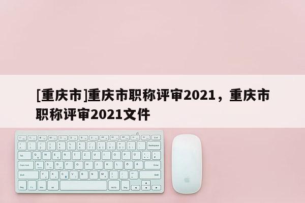 [重慶市]重慶市職稱評(píng)審2021，重慶市職稱評(píng)審2021文件