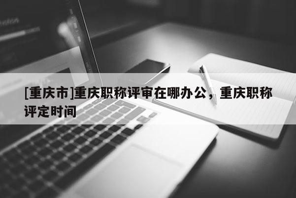 [重慶市]重慶職稱評審在哪辦公，重慶職稱評定時間