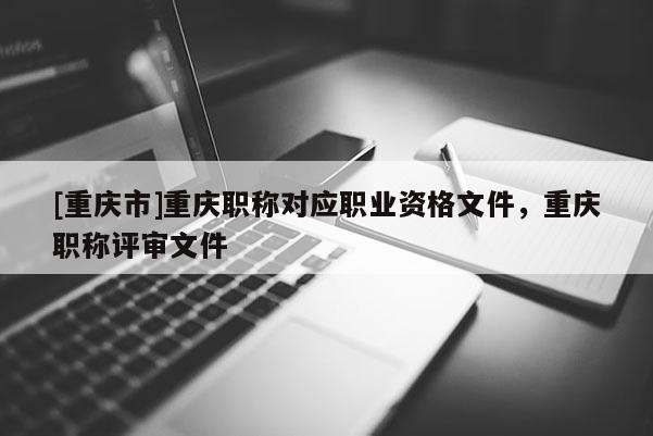 [重慶市]重慶職稱對(duì)應(yīng)職業(yè)資格文件，重慶職稱評(píng)審文件