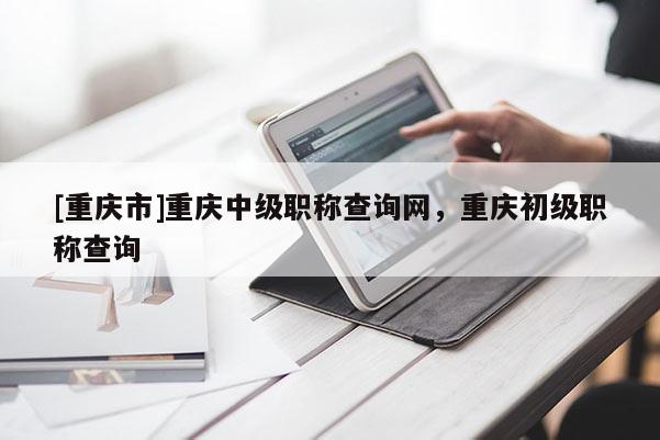 [重慶市]重慶中級職稱查詢網(wǎng)，重慶初級職稱查詢