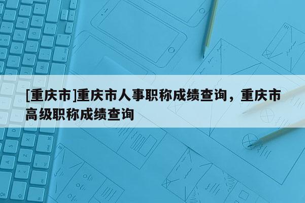 [重慶市]重慶市人事職稱成績查詢，重慶市高級職稱成績查詢