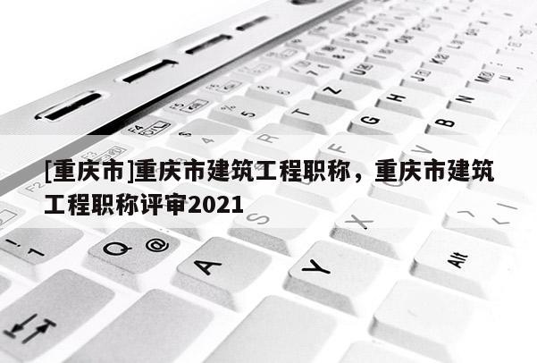 [重慶市]重慶市建筑工程職稱，重慶市建筑工程職稱評審2021