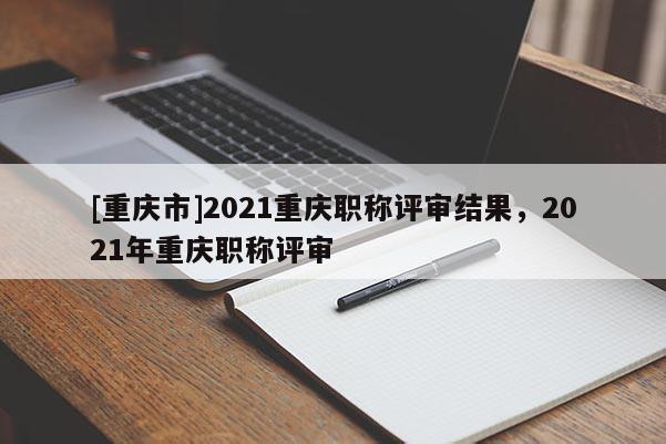 [重慶市]2021重慶職稱評(píng)審結(jié)果，2021年重慶職稱評(píng)審