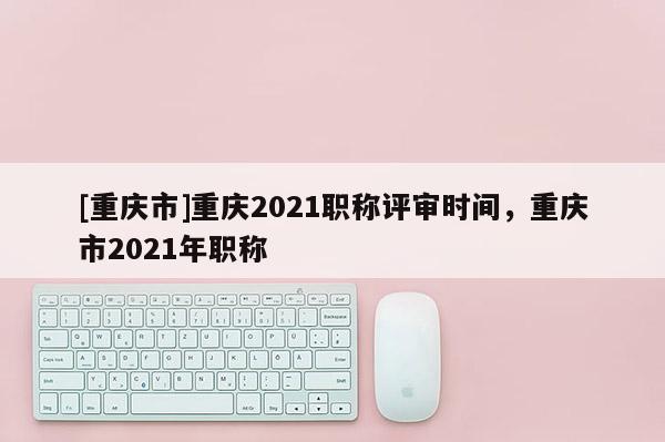 [重慶市]重慶2021職稱評審時間，重慶市2021年職稱