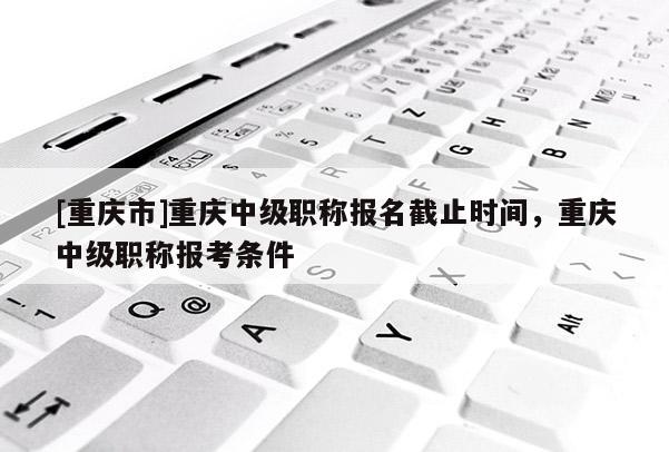 [重慶市]重慶中級(jí)職稱(chēng)報(bào)名截止時(shí)間，重慶中級(jí)職稱(chēng)報(bào)考條件