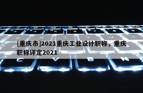 [重慶市]2021重慶工業(yè)設(shè)計(jì)職稱，重慶職稱評(píng)定2021