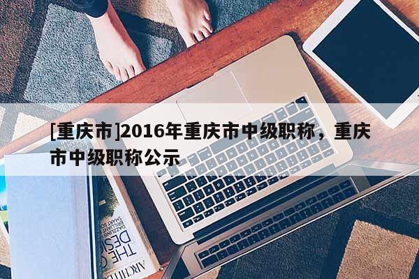 [重慶市]2016年重慶市中級(jí)職稱，重慶市中級(jí)職稱公示