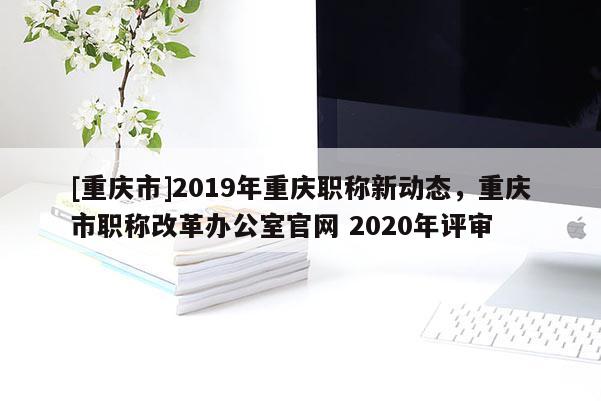 [重慶市]2019年重慶職稱新動(dòng)態(tài)，重慶市職稱改革辦公室官網(wǎng) 2020年評(píng)審